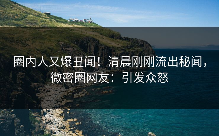 圈内人又爆丑闻！清晨刚刚流出秘闻，微密圈网友：引发众怒
