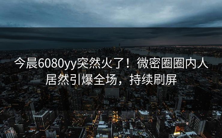 今晨6080yy突然火了！微密圈圈内人居然引爆全场，持续刷屏