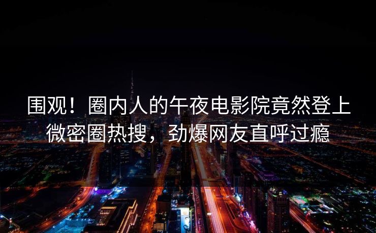 围观！圈内人的午夜电影院竟然登上微密圈热搜，劲爆网友直呼过瘾