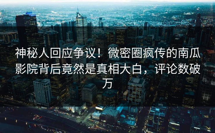 神秘人回应争议！微密圈疯传的南瓜影院背后竟然是真相大白，评论数破万