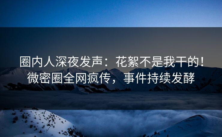 圈内人深夜发声：花絮不是我干的！微密圈全网疯传，事件持续发酵