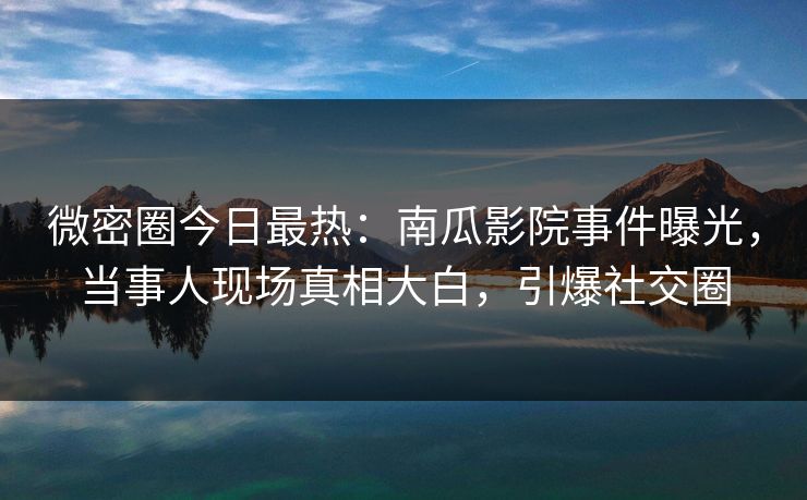 微密圈今日最热：南瓜影院事件曝光，当事人现场真相大白，引爆社交圈