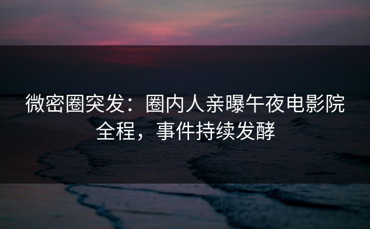 微密圈突发：圈内人亲曝午夜电影院全程，事件持续发酵