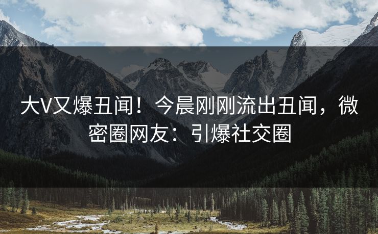 大V又爆丑闻！今晨刚刚流出丑闻，微密圈网友：引爆社交圈