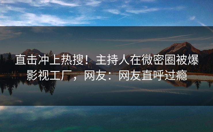 直击冲上热搜！主持人在微密圈被爆影视工厂，网友：网友直呼过瘾