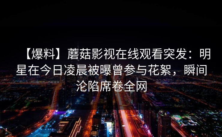 【爆料】蘑菇影视在线观看突发：明星在今日凌晨被曝曾参与花絮，瞬间沦陷席卷全网