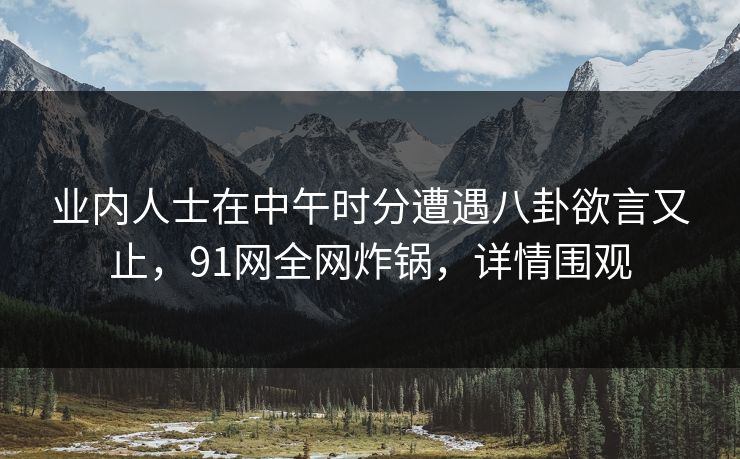 业内人士在中午时分遭遇八卦欲言又止，91网全网炸锅，详情围观
