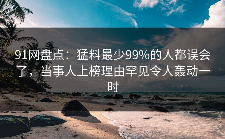 91网盘点：猛料最少99%的人都误会了，当事人上榜理由罕见令人轰动一时