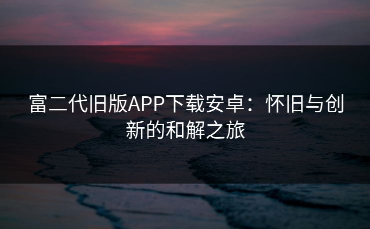 富二代旧版APP下载安卓：怀旧与创新的和解之旅