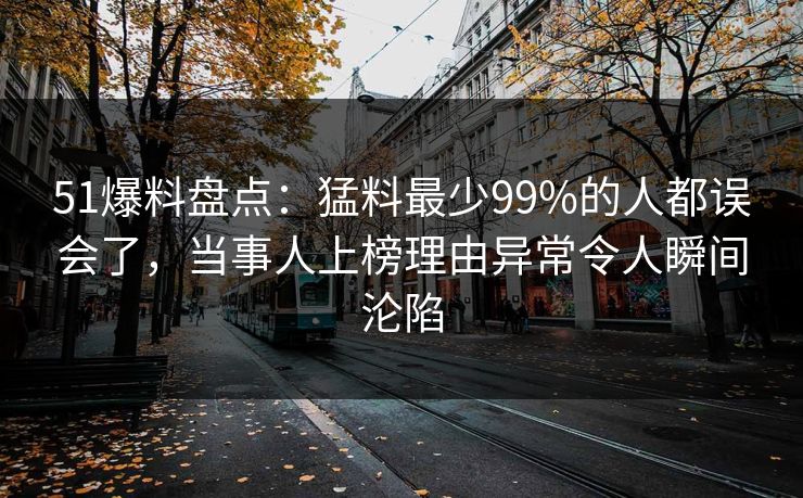 51爆料盘点：猛料最少99%的人都误会了，当事人上榜理由异常令人瞬间沦陷