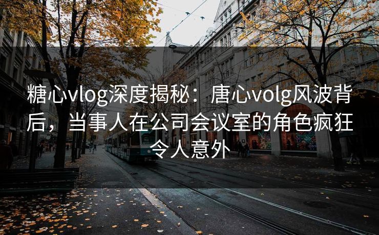 糖心vlog深度揭秘：唐心volg风波背后，当事人在公司会议室的角色疯狂令人意外