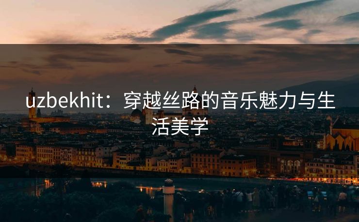 uzbekhit:穿越丝路的音乐魅力与生活美学 uzbekhit:穿越丝路的音乐魅力与生活美学