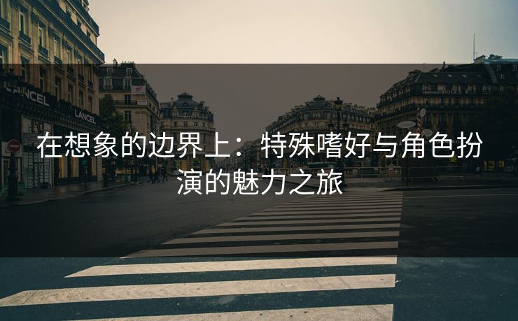 在想象的边界上：特殊嗜好与角色扮演的魅力之旅