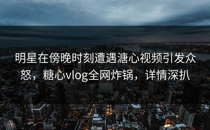 明星在傍晚时刻遭遇溏心视频引发众怒，糖心vlog全网炸锅，详情深扒