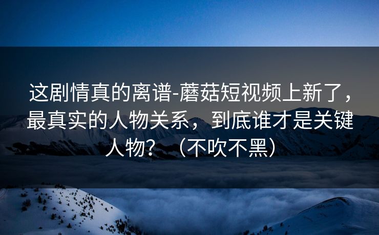 这剧情真的离谱-蘑菇短视频上新了，最真实的人物关系，到底谁才是关键人物？（不吹不黑）