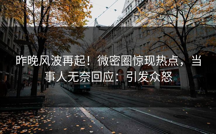 昨晚风波再起！微密圈惊现热点，当事人无奈回应：引发众怒