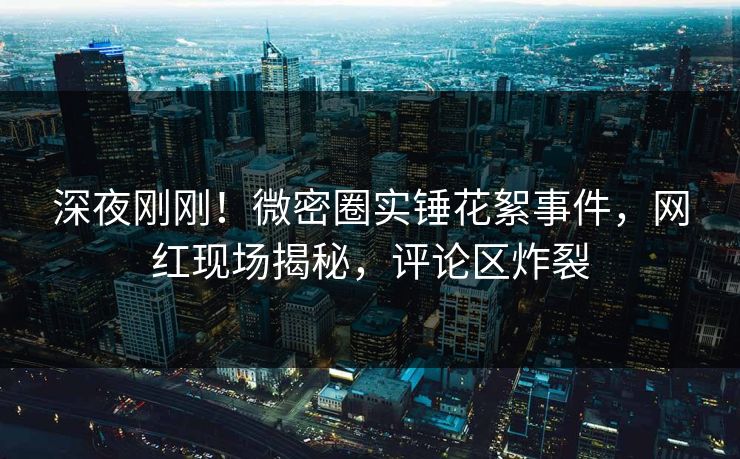 深夜刚刚！微密圈实锤花絮事件，网红现场揭秘，评论区炸裂