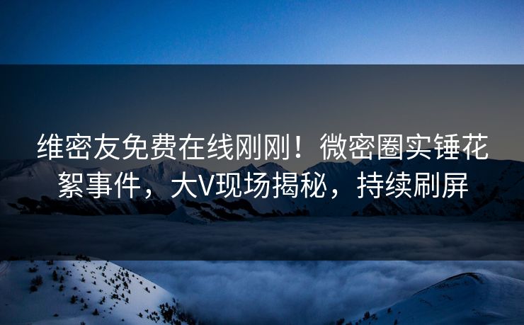 维密友免费在线刚刚！微密圈实锤花絮事件，大V现场揭秘，持续刷屏