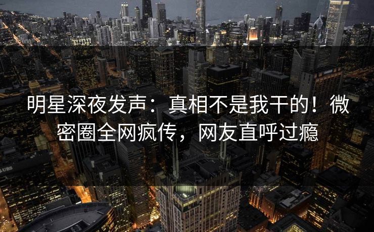 明星深夜发声：真相不是我干的！微密圈全网疯传，网友直呼过瘾