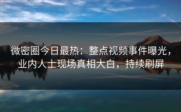 微密圈今日最热：整点视频事件曝光，业内人士现场真相大白，持续刷屏
