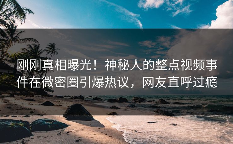 刚刚真相曝光！神秘人的整点视频事件在微密圈引爆热议，网友直呼过瘾