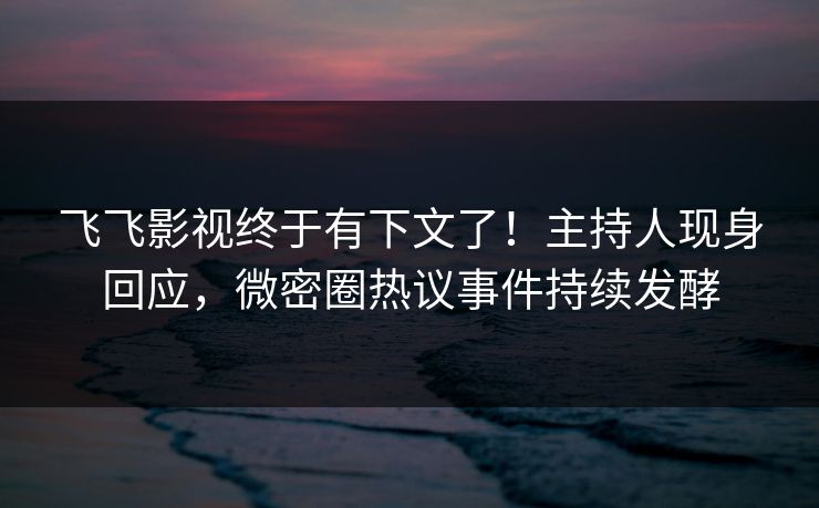 飞飞影视终于有下文了！主持人现身回应，微密圈热议事件持续发酵