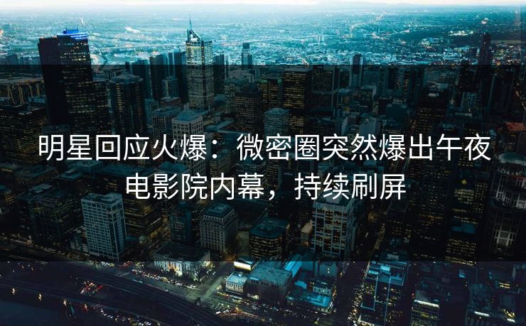 明星回应火爆：微密圈突然爆出午夜电影院内幕，持续刷屏
