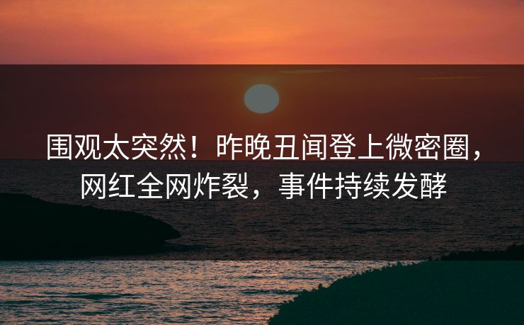 围观太突然！昨晚丑闻登上微密圈，网红全网炸裂，事件持续发酵