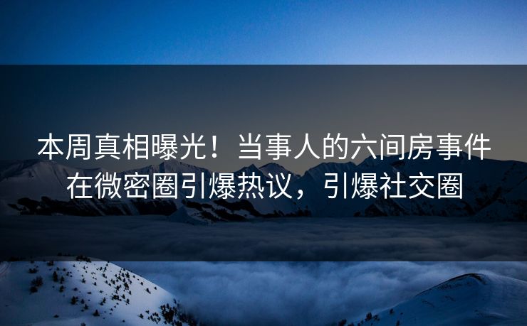 本周真相曝光！当事人的六间房事件在微密圈引爆热议，引爆社交圈