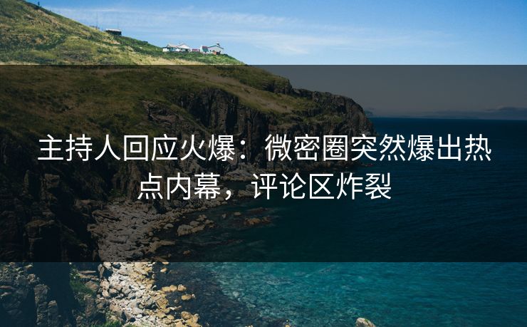 主持人回应火爆：微密圈突然爆出热点内幕，评论区炸裂