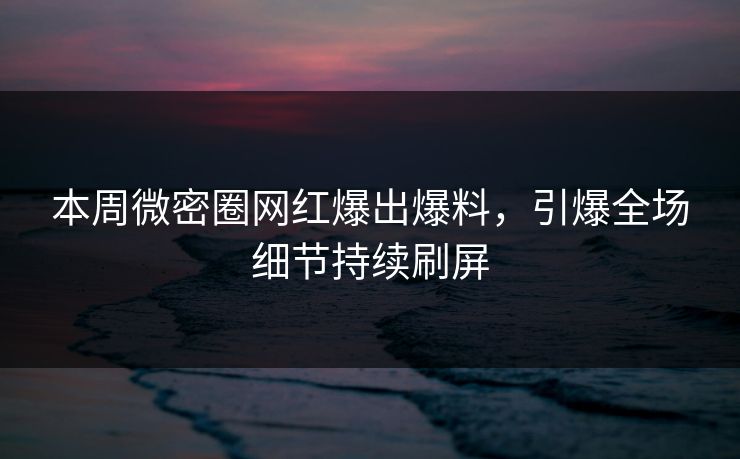 本周微密圈网红爆出爆料，引爆全场细节持续刷屏