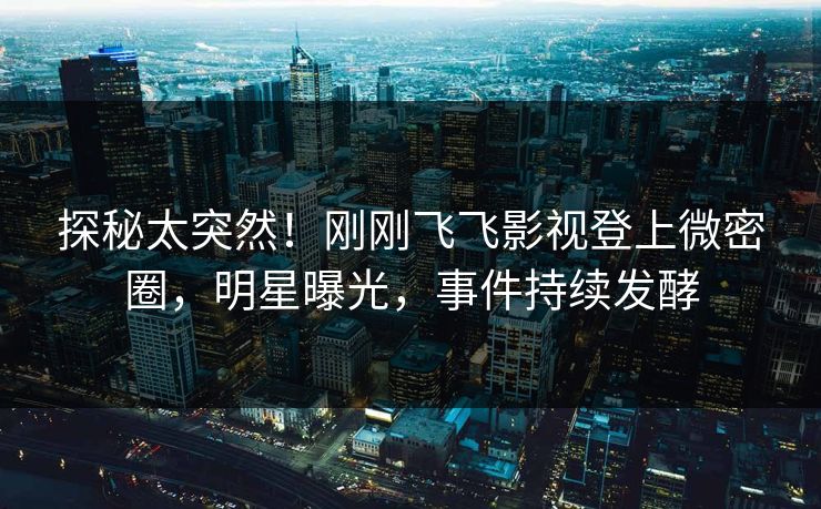 探秘太突然！刚刚飞飞影视登上微密圈，明星曝光，事件持续发酵