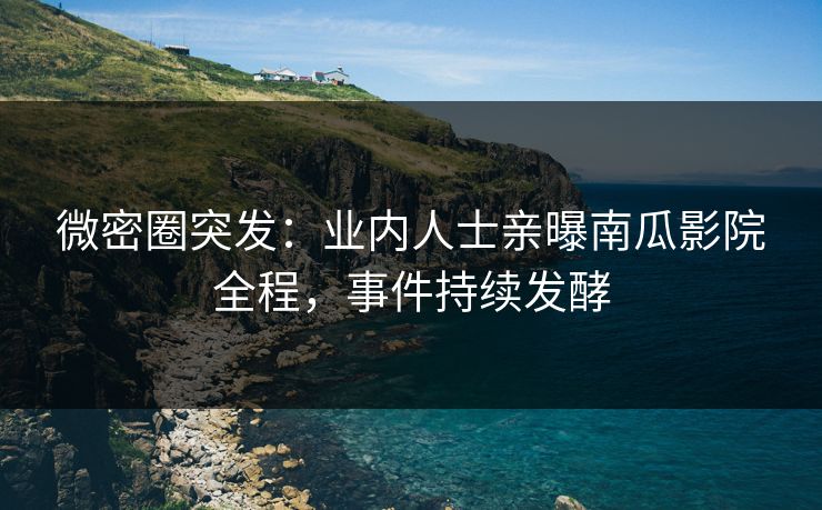 微密圈突发：业内人士亲曝南瓜影院全程，事件持续发酵