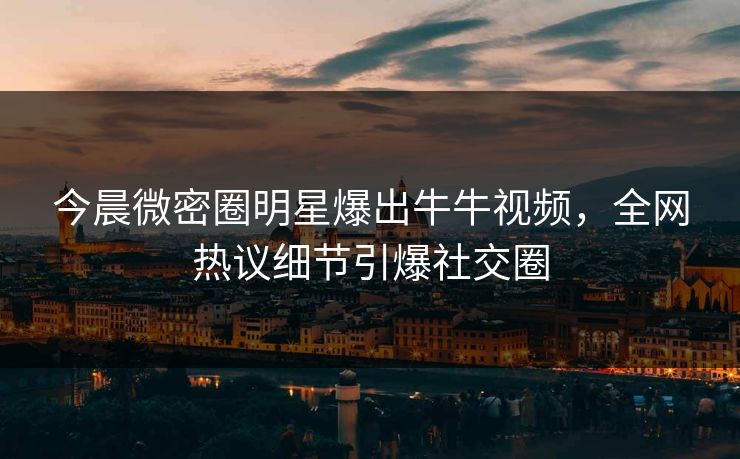 今晨微密圈明星爆出牛牛视频，全网热议细节引爆社交圈