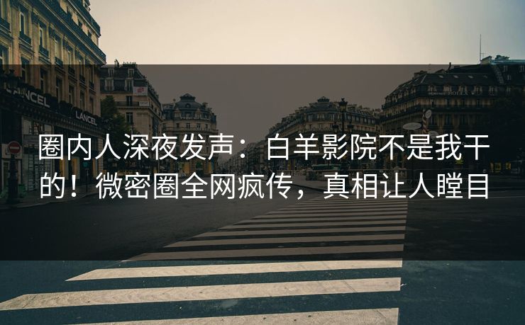 圈内人深夜发声：白羊影院不是我干的！微密圈全网疯传，真相让人瞠目