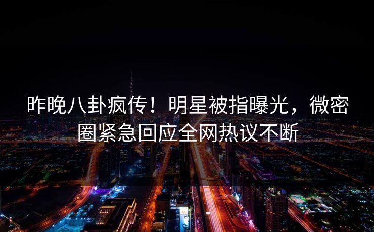 昨晚八卦疯传！明星被指曝光，微密圈紧急回应全网热议不断
