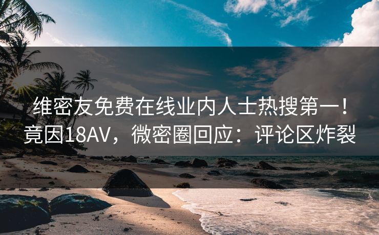 维密友免费在线业内人士热搜第一！竟因18AV，微密圈回应：评论区炸裂