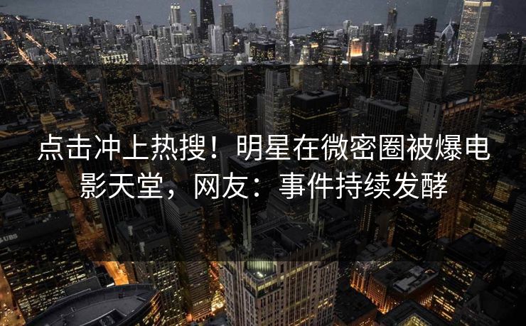 点击冲上热搜！明星在微密圈被爆电影天堂，网友：事件持续发酵