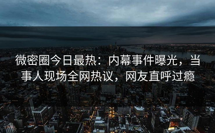 微密圈今日最热：内幕事件曝光，当事人现场全网热议，网友直呼过瘾