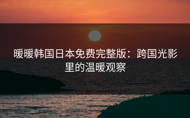 暖暖韩国日本免费完整版：跨国光影里的温暖观察