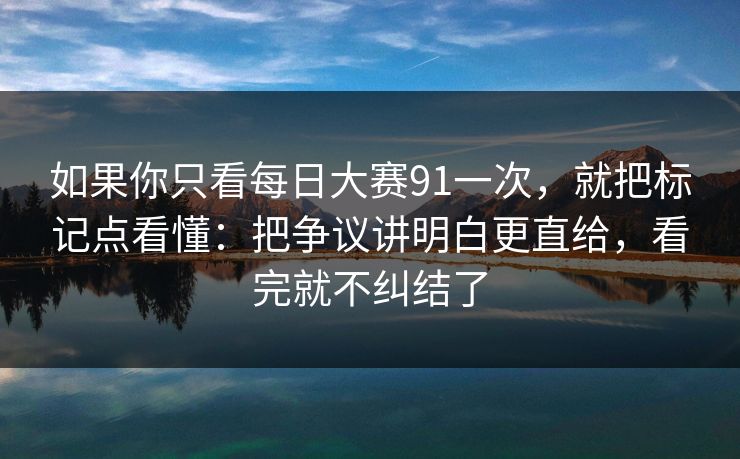 如果你只看每日大赛91一次，就把标记点看懂：把争议讲明白更直给，看完就不纠结了