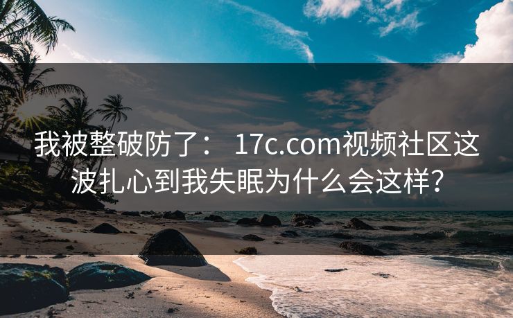 我被整破防了: 17c.com视频社区这波扎心到我失眠为什么会这样? 我被整破防了: 17c.com视频社区这波扎心到我失眠为什么会这样?