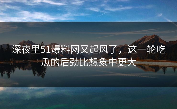 深夜里51爆料网又起风了，这一轮吃瓜的后劲比想象中更大