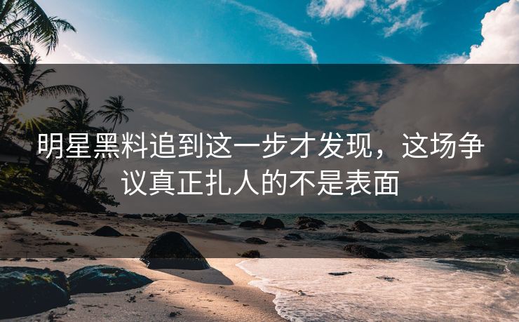 明星黑料追到这一步才发现，这场争议真正扎人的不是表面