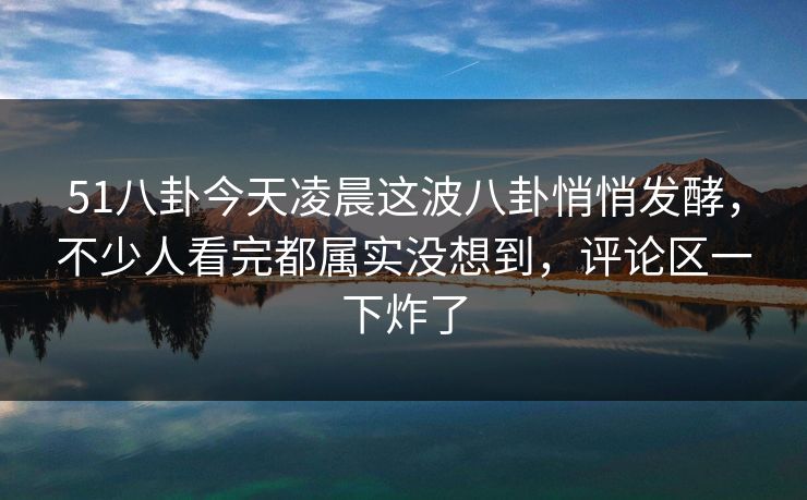 51八卦今天凌晨这波八卦悄悄发酵，不少人看完都属实没想到，评论区一下炸了