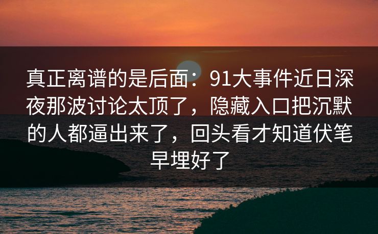 真正离谱的是后面：91大事件近日深夜那波讨论太顶了，隐藏入口把沉默的人都逼出来了，回头看才知道伏笔早埋好了